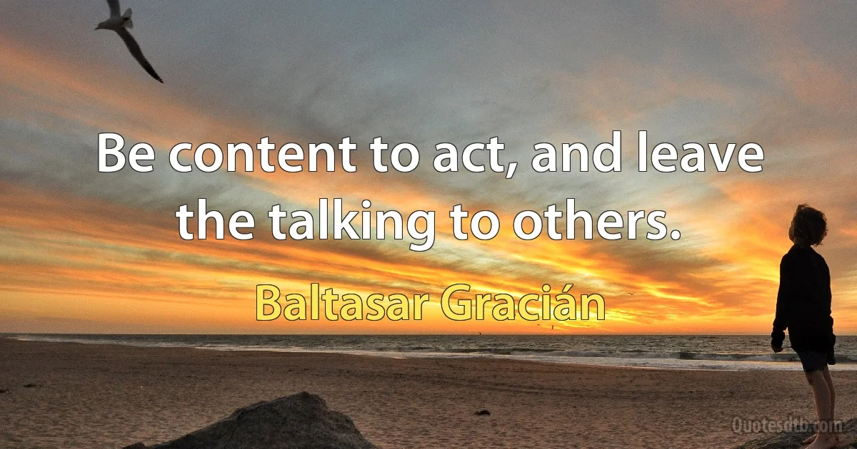 Be content to act, and leave the talking to others. (Baltasar Gracián)