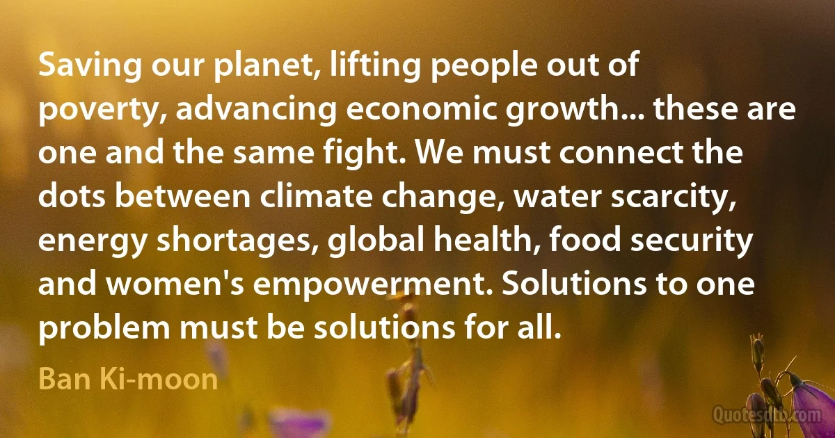 Saving our planet, lifting people out of poverty, advancing economic growth... these are one and the same fight. We must connect the dots between climate change, water scarcity, energy shortages, global health, food security and women's empowerment. Solutions to one problem must be solutions for all. (Ban Ki-moon)