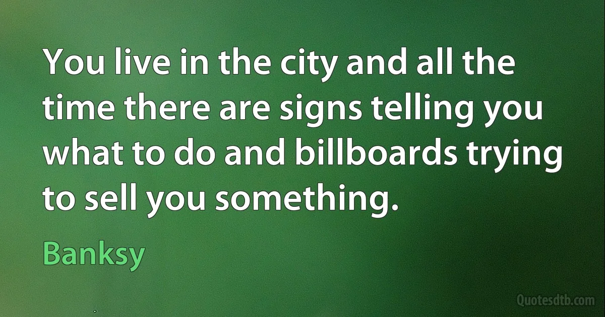 You live in the city and all the time there are signs telling you what to do and billboards trying to sell you something. (Banksy)