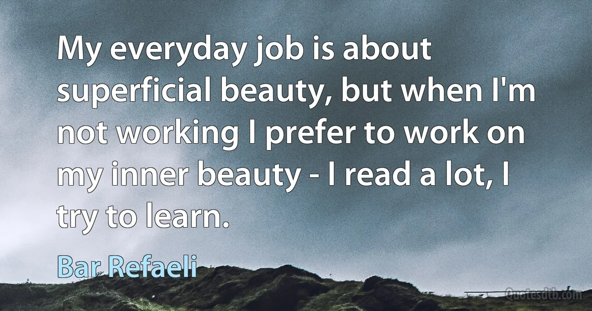 My everyday job is about superficial beauty, but when I'm not working I prefer to work on my inner beauty - I read a lot, I try to learn. (Bar Refaeli)