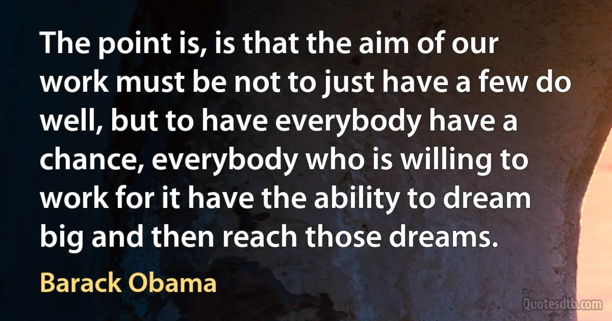 The point is, is that the aim of our work must be not to just have a few do well, but to have everybody have a chance, everybody who is willing to work for it have the ability to dream big and then reach those dreams. (Barack Obama)