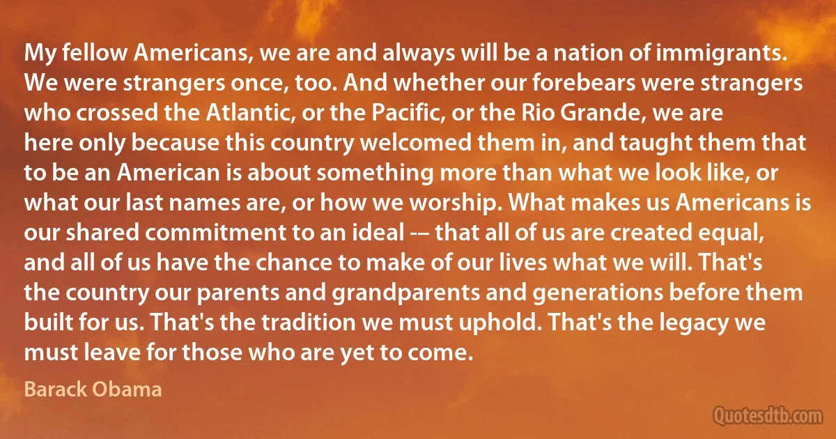 My fellow Americans, we are and always will be a nation of immigrants. We were strangers once, too. And whether our forebears were strangers who crossed the Atlantic, or the Pacific, or the Rio Grande, we are here only because this country welcomed them in, and taught them that to be an American is about something more than what we look like, or what our last names are, or how we worship. What makes us Americans is our shared commitment to an ideal -– that all of us are created equal, and all of us have the chance to make of our lives what we will. That's the country our parents and grandparents and generations before them built for us. That's the tradition we must uphold. That's the legacy we must leave for those who are yet to come. (Barack Obama)