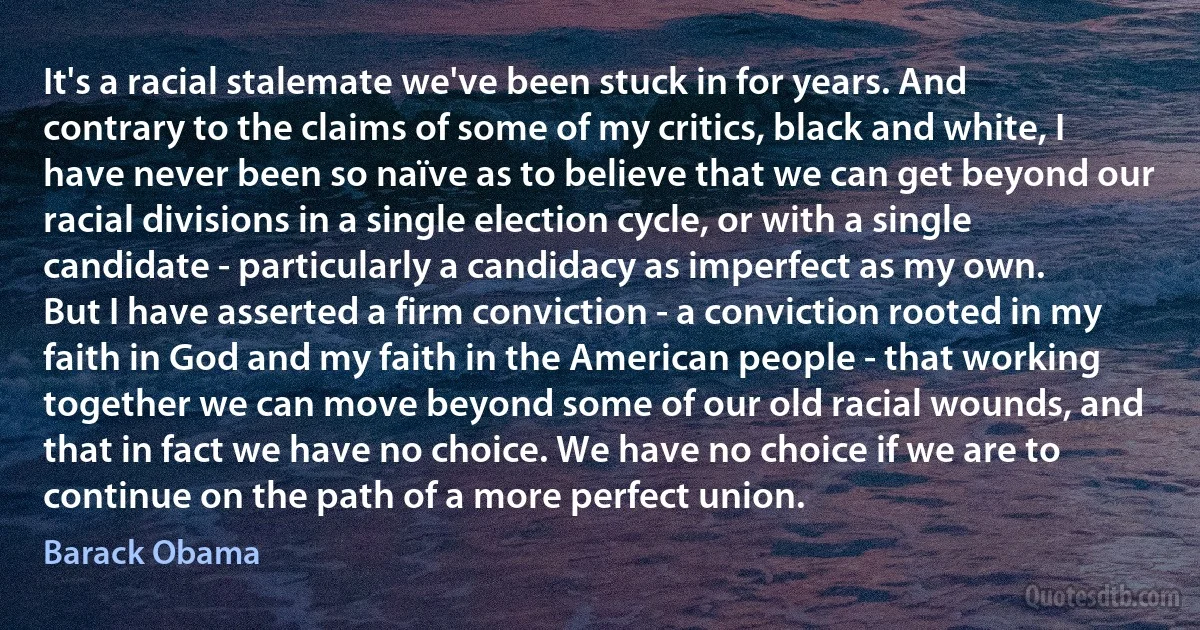 It's a racial stalemate we've been stuck in for years. And contrary to the claims of some of my critics, black and white, I have never been so naïve as to believe that we can get beyond our racial divisions in a single election cycle, or with a single candidate - particularly a candidacy as imperfect as my own.
But I have asserted a firm conviction - a conviction rooted in my faith in God and my faith in the American people - that working together we can move beyond some of our old racial wounds, and that in fact we have no choice. We have no choice if we are to continue on the path of a more perfect union. (Barack Obama)