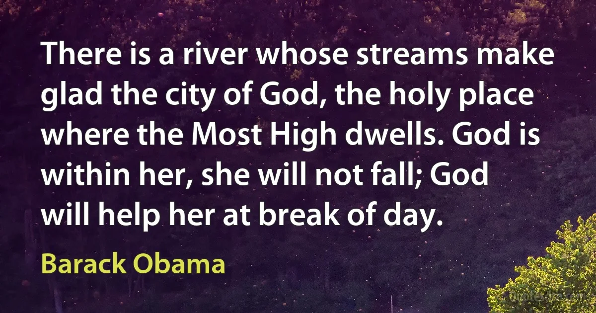 There is a river whose streams make glad the city of God, the holy place where the Most High dwells. God is within her, she will not fall; God will help her at break of day. (Barack Obama)