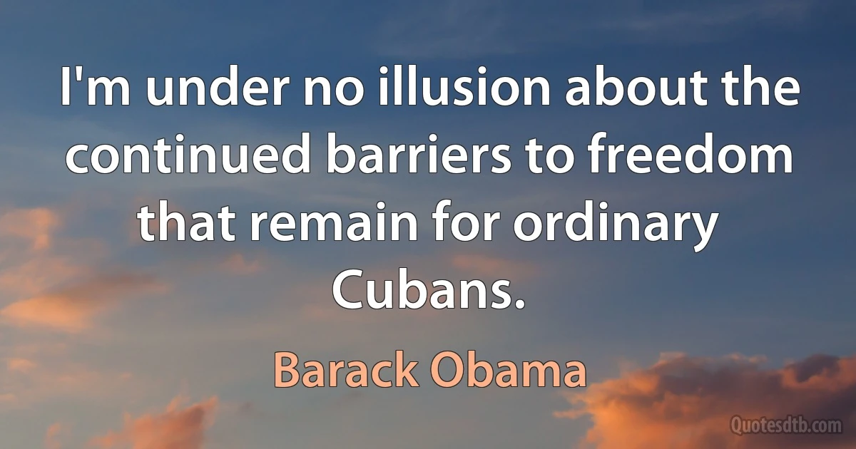 I'm under no illusion about the continued barriers to freedom that remain for ordinary Cubans. (Barack Obama)