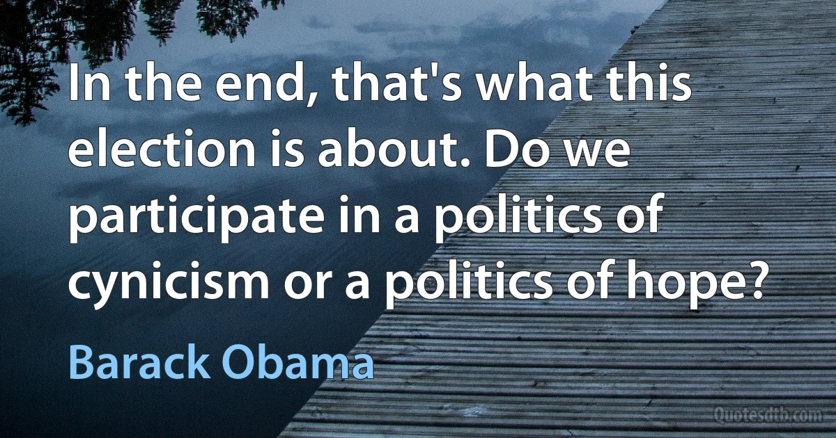 In the end, that's what this election is about. Do we participate in a politics of cynicism or a politics of hope? (Barack Obama)