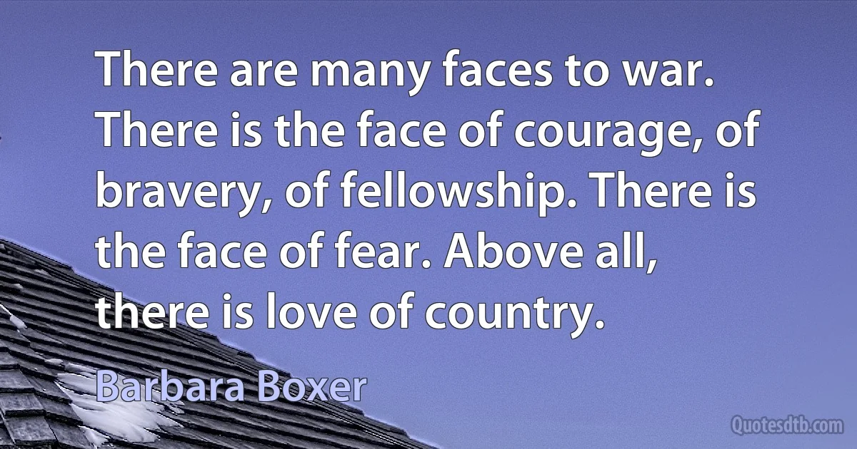 There are many faces to war. There is the face of courage, of bravery, of fellowship. There is the face of fear. Above all, there is love of country. (Barbara Boxer)