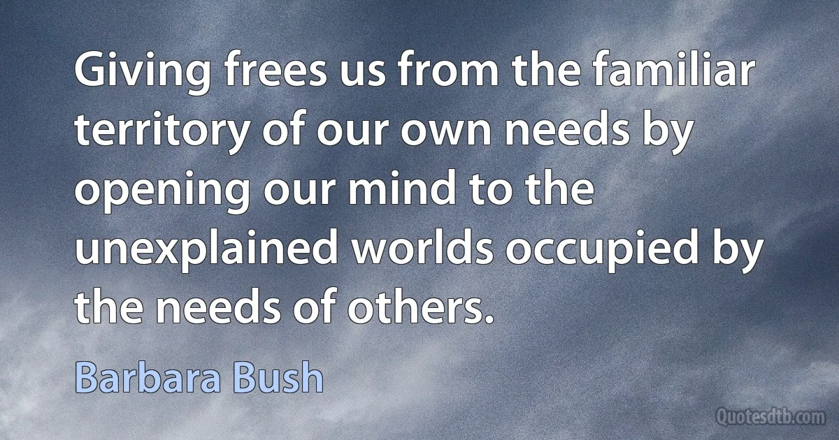 Giving frees us from the familiar territory of our own needs by opening our mind to the unexplained worlds occupied by the needs of others. (Barbara Bush)