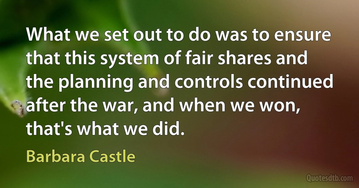 What we set out to do was to ensure that this system of fair shares and the planning and controls continued after the war, and when we won, that's what we did. (Barbara Castle)