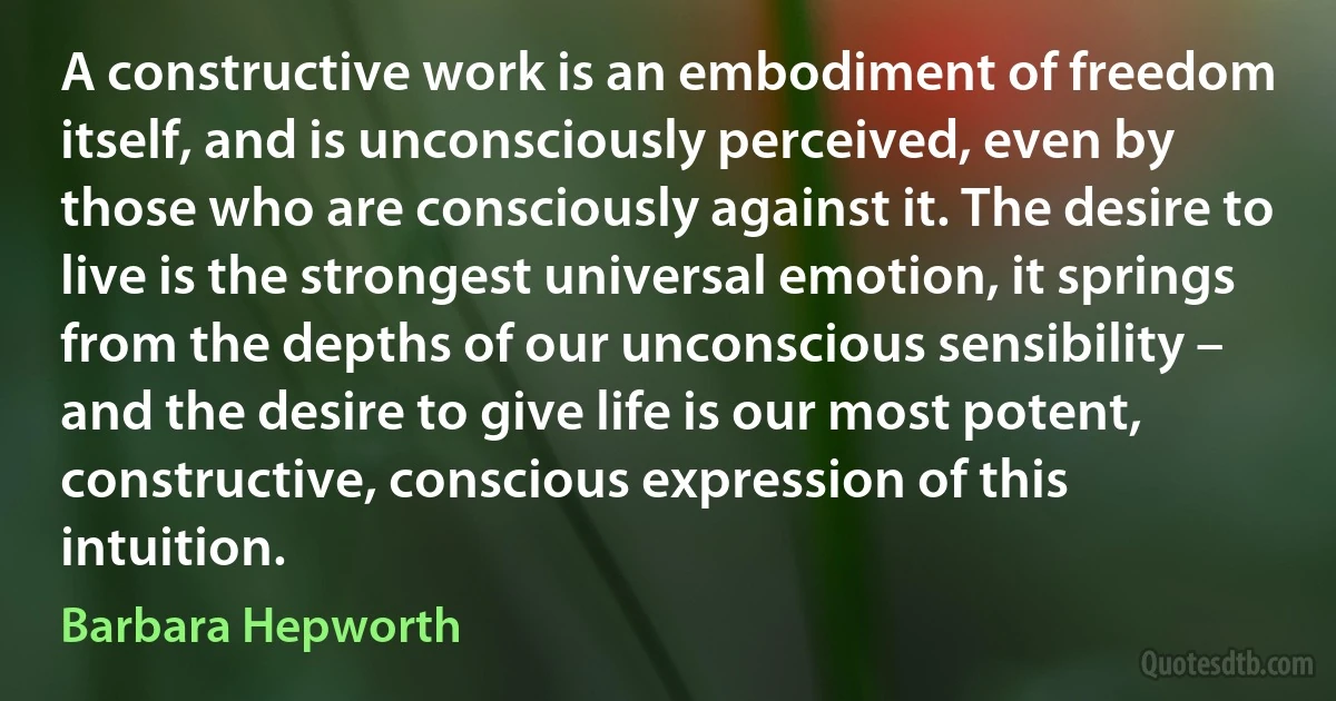 A constructive work is an embodiment of freedom itself, and is unconsciously perceived, even by those who are consciously against it. The desire to live is the strongest universal emotion, it springs from the depths of our unconscious sensibility – and the desire to give life is our most potent, constructive, conscious expression of this intuition. (Barbara Hepworth)