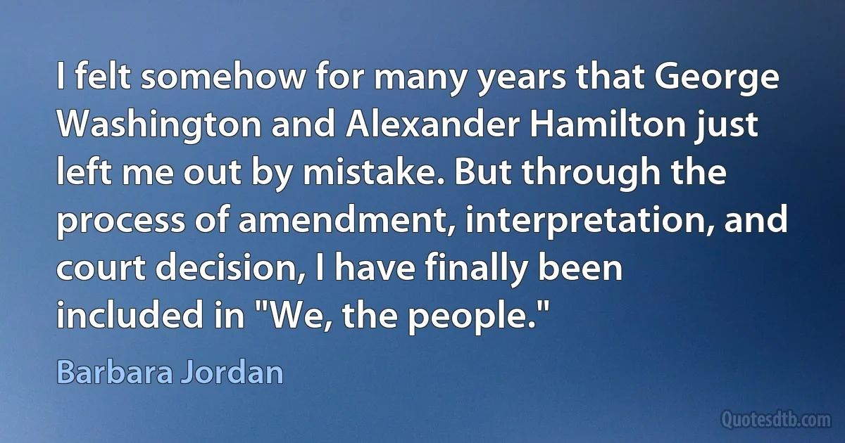 I felt somehow for many years that George Washington and Alexander Hamilton just left me out by mistake. But through the process of amendment, interpretation, and court decision, I have finally been included in "We, the people." (Barbara Jordan)