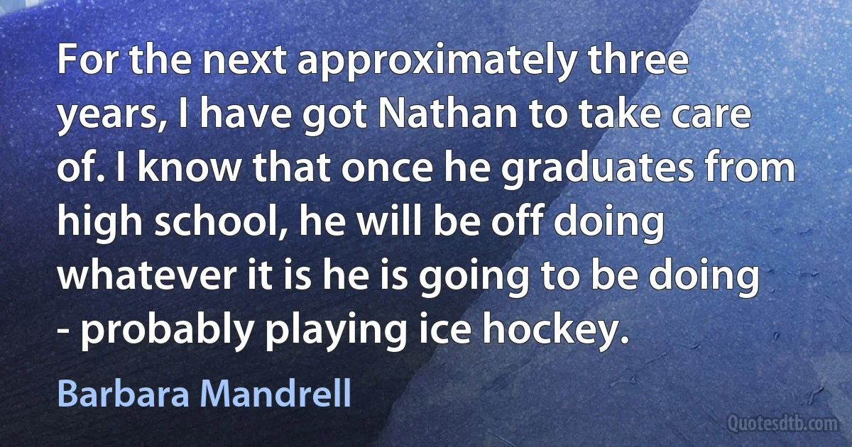 For the next approximately three years, I have got Nathan to take care of. I know that once he graduates from high school, he will be off doing whatever it is he is going to be doing - probably playing ice hockey. (Barbara Mandrell)