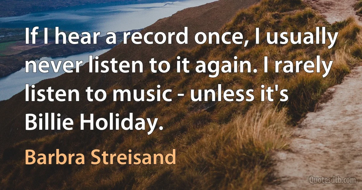 If I hear a record once, I usually never listen to it again. I rarely listen to music - unless it's Billie Holiday. (Barbra Streisand)