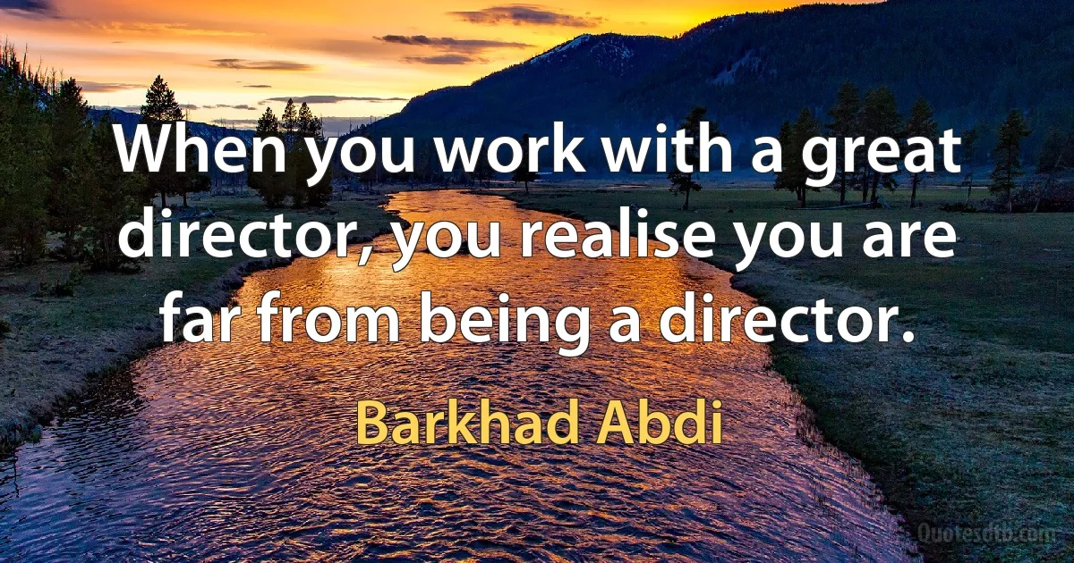 When you work with a great director, you realise you are far from being a director. (Barkhad Abdi)