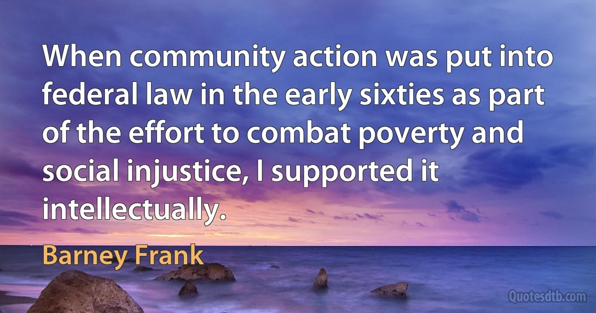 When community action was put into federal law in the early sixties as part of the effort to combat poverty and social injustice, I supported it intellectually. (Barney Frank)