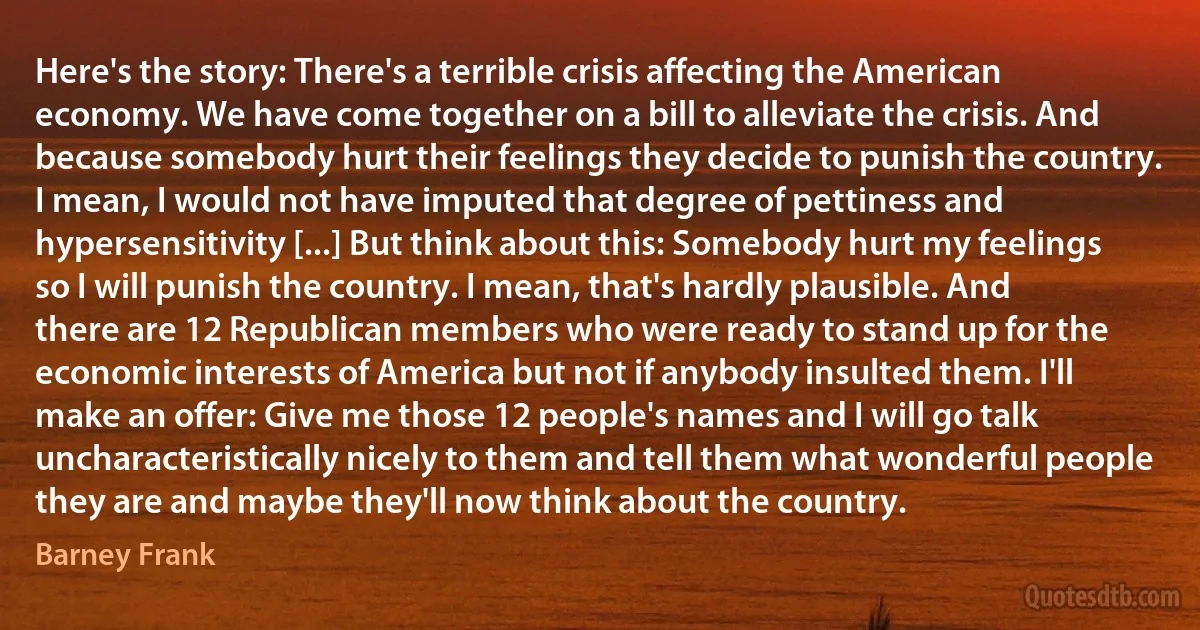 Here's the story: There's a terrible crisis affecting the American economy. We have come together on a bill to alleviate the crisis. And because somebody hurt their feelings they decide to punish the country. I mean, I would not have imputed that degree of pettiness and hypersensitivity [...] But think about this: Somebody hurt my feelings so I will punish the country. I mean, that's hardly plausible. And there are 12 Republican members who were ready to stand up for the economic interests of America but not if anybody insulted them. I'll make an offer: Give me those 12 people's names and I will go talk uncharacteristically nicely to them and tell them what wonderful people they are and maybe they'll now think about the country. (Barney Frank)