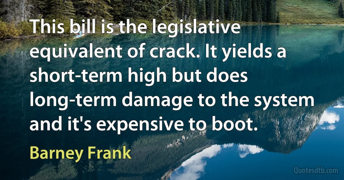 This bill is the legislative equivalent of crack. It yields a short-term high but does long-term damage to the system and it's expensive to boot. (Barney Frank)