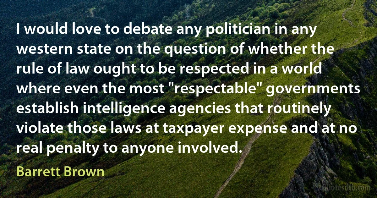 I would love to debate any politician in any western state on the question of whether the rule of law ought to be respected in a world where even the most "respectable" governments establish intelligence agencies that routinely violate those laws at taxpayer expense and at no real penalty to anyone involved. (Barrett Brown)