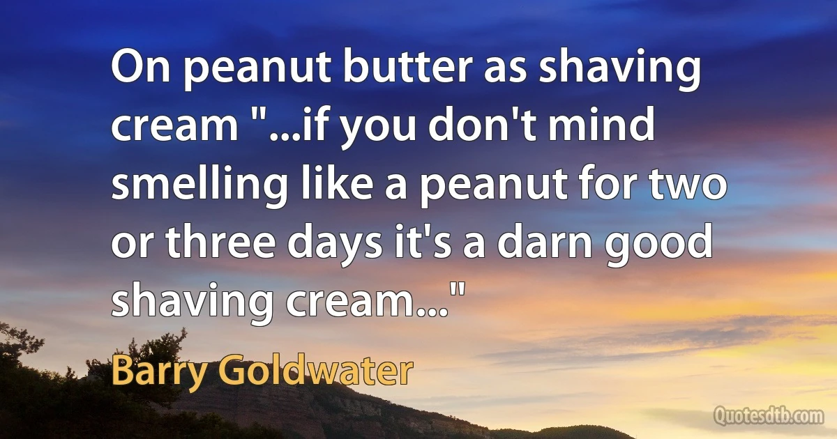 On peanut butter as shaving cream "...if you don't mind smelling like a peanut for two or three days it's a darn good shaving cream..." (Barry Goldwater)