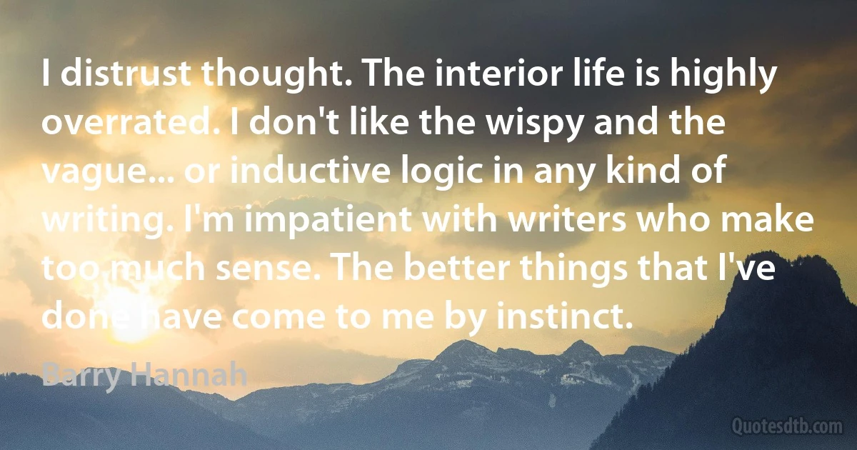 I distrust thought. The interior life is highly overrated. I don't like the wispy and the vague... or inductive logic in any kind of writing. I'm impatient with writers who make too much sense. The better things that I've done have come to me by instinct. (Barry Hannah)