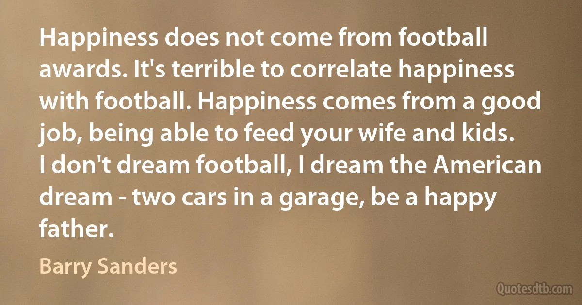 Happiness does not come from football awards. It's terrible to correlate happiness with football. Happiness comes from a good job, being able to feed your wife and kids. I don't dream football, I dream the American dream - two cars in a garage, be a happy father. (Barry Sanders)