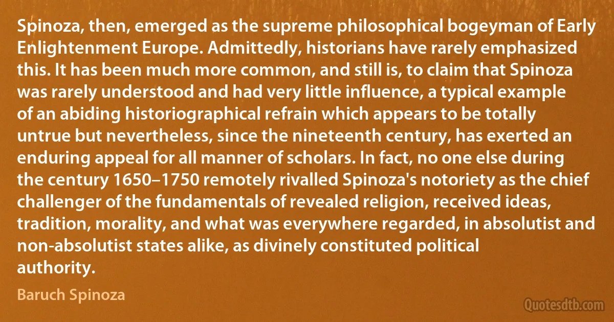 Spinoza, then, emerged as the supreme philosophical bogeyman of Early Enlightenment Europe. Admittedly, historians have rarely emphasized this. It has been much more common, and still is, to claim that Spinoza was rarely understood and had very little influence, a typical example of an abiding historiographical refrain which appears to be totally untrue but nevertheless, since the nineteenth century, has exerted an enduring appeal for all manner of scholars. In fact, no one else during the century 1650–1750 remotely rivalled Spinoza's notoriety as the chief challenger of the fundamentals of revealed religion, received ideas, tradition, morality, and what was everywhere regarded, in absolutist and non-absolutist states alike, as divinely constituted political authority. (Baruch Spinoza)