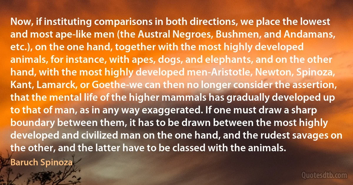 Now, if instituting comparisons in both directions, we place the lowest and most ape-like men (the Austral Negroes, Bushmen, and Andamans, etc.), on the one hand, together with the most highly developed animals, for instance, with apes, dogs, and elephants, and on the other hand, with the most highly developed men-Aristotle, Newton, Spinoza, Kant, Lamarck, or Goethe-we can then no longer consider the assertion, that the mental life of the higher mammals has gradually developed up to that of man, as in any way exaggerated. If one must draw a sharp boundary between them, it has to be drawn between the most highly developed and civilized man on the one hand, and the rudest savages on the other, and the latter have to be classed with the animals. (Baruch Spinoza)