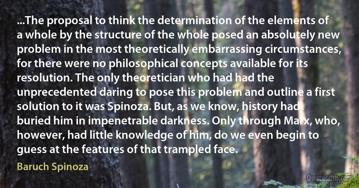 ...The proposal to think the determination of the elements of a whole by the structure of the whole posed an absolutely new problem in the most theoretically embarrassing circumstances, for there were no philosophical concepts available for its resolution. The only theoretician who had had the unprecedented daring to pose this problem and outline a first solution to it was Spinoza. But, as we know, history had buried him in impenetrable darkness. Only through Marx, who, however, had little knowledge of him, do we even begin to guess at the features of that trampled face. (Baruch Spinoza)