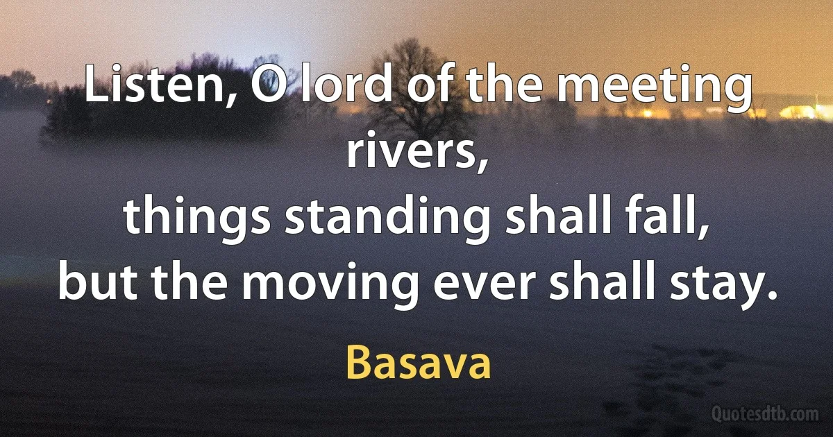 Listen, O lord of the meeting rivers,
things standing shall fall,
but the moving ever shall stay. (Basava)