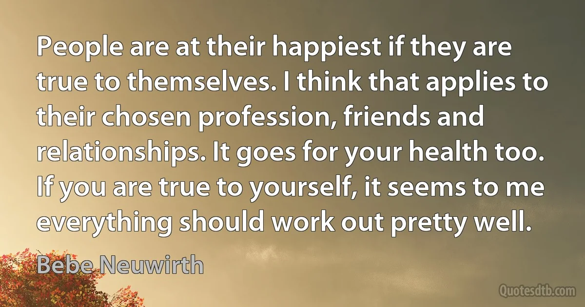 People are at their happiest if they are true to themselves. I think that applies to their chosen profession, friends and relationships. It goes for your health too. If you are true to yourself, it seems to me everything should work out pretty well. (Bebe Neuwirth)