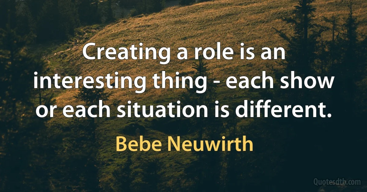 Creating a role is an interesting thing - each show or each situation is different. (Bebe Neuwirth)