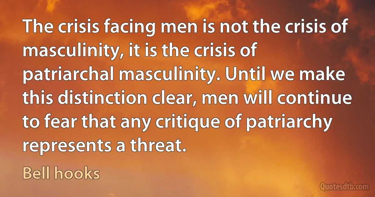 The crisis facing men is not the crisis of masculinity, it is the crisis of patriarchal masculinity. Until we make this distinction clear, men will continue to fear that any critique of patriarchy represents a threat. (Bell hooks)