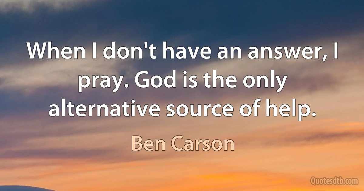 When I don't have an answer, I pray. God is the only alternative source of help. (Ben Carson)