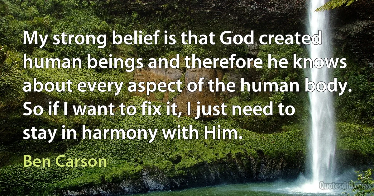 My strong belief is that God created human beings and therefore he knows about every aspect of the human body. So if I want to fix it, I just need to stay in harmony with Him. (Ben Carson)