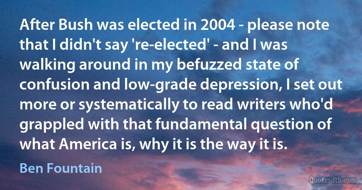 After Bush was elected in 2004 - please note that I didn't say 're-elected' - and I was walking around in my befuzzed state of confusion and low-grade depression, I set out more or systematically to read writers who'd grappled with that fundamental question of what America is, why it is the way it is. (Ben Fountain)