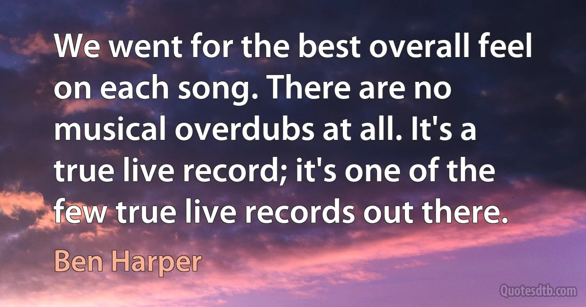 We went for the best overall feel on each song. There are no musical overdubs at all. It's a true live record; it's one of the few true live records out there. (Ben Harper)