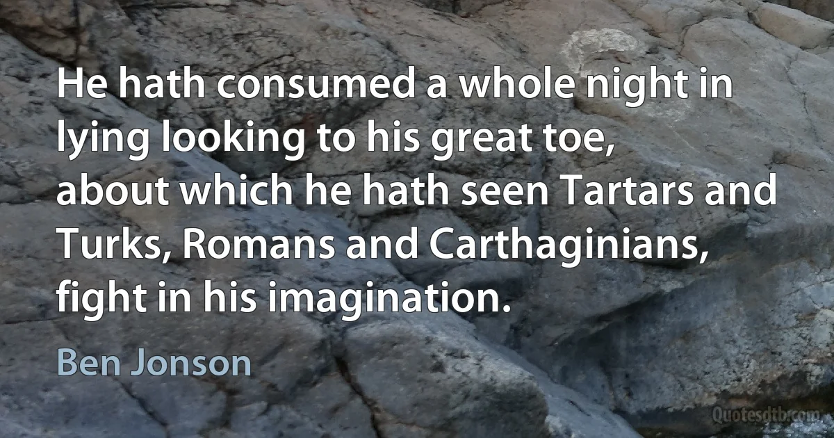 He hath consumed a whole night in lying looking to his great toe, about which he hath seen Tartars and Turks, Romans and Carthaginians, fight in his imagination. (Ben Jonson)