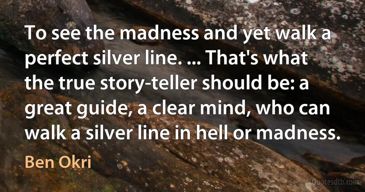 To see the madness and yet walk a perfect silver line. ... That's what the true story-teller should be: a great guide, a clear mind, who can walk a silver line in hell or madness. (Ben Okri)