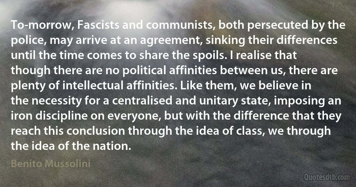 To-morrow, Fascists and communists, both persecuted by the police, may arrive at an agreement, sinking their differences until the time comes to share the spoils. I realise that though there are no political affinities between us, there are plenty of intellectual affinities. Like them, we believe in the necessity for a centralised and unitary state, imposing an iron discipline on everyone, but with the difference that they reach this conclusion through the idea of class, we through the idea of the nation. (Benito Mussolini)