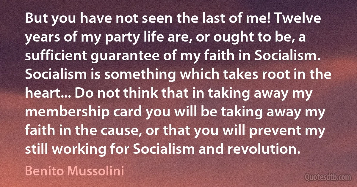 But you have not seen the last of me! Twelve years of my party life are, or ought to be, a sufficient guarantee of my faith in Socialism. Socialism is something which takes root in the heart... Do not think that in taking away my membership card you will be taking away my faith in the cause, or that you will prevent my still working for Socialism and revolution. (Benito Mussolini)