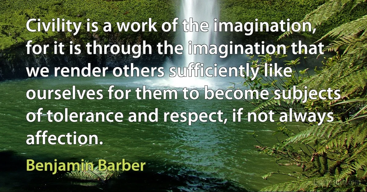 Civility is a work of the imagination, for it is through the imagination that we render others sufficiently like ourselves for them to become subjects of tolerance and respect, if not always affection. (Benjamin Barber)