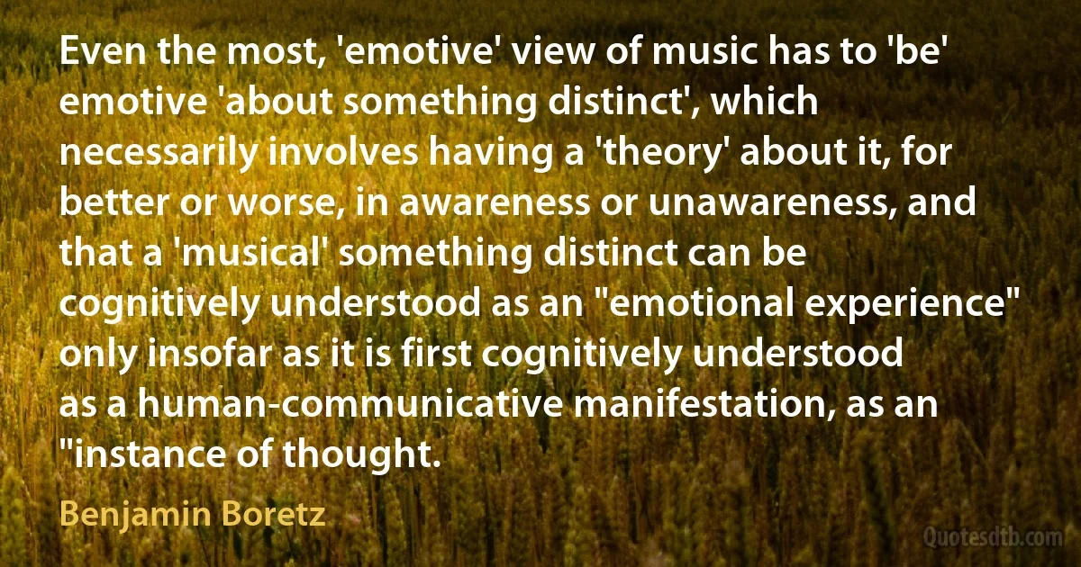 Even the most, 'emotive' view of music has to 'be' emotive 'about something distinct', which necessarily involves having a 'theory' about it, for better or worse, in awareness or unawareness, and that a 'musical' something distinct can be cognitively understood as an "emotional experience" only insofar as it is first cognitively understood as a human-communicative manifestation, as an "instance of thought. (Benjamin Boretz)