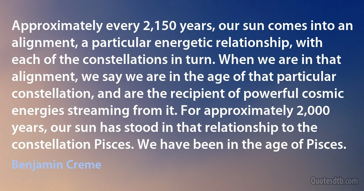 Approximately every 2,150 years, our sun comes into an alignment, a particular energetic relationship, with each of the constellations in turn. When we are in that alignment, we say we are in the age of that particular constellation, and are the recipient of powerful cosmic energies streaming from it. For approximately 2,000 years, our sun has stood in that relationship to the constellation Pisces. We have been in the age of Pisces. (Benjamin Creme)