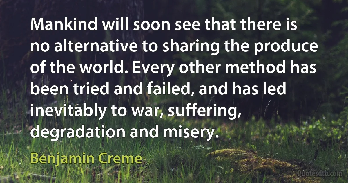 Mankind will soon see that there is no alternative to sharing the produce of the world. Every other method has been tried and failed, and has led inevitably to war, suffering, degradation and misery. (Benjamin Creme)