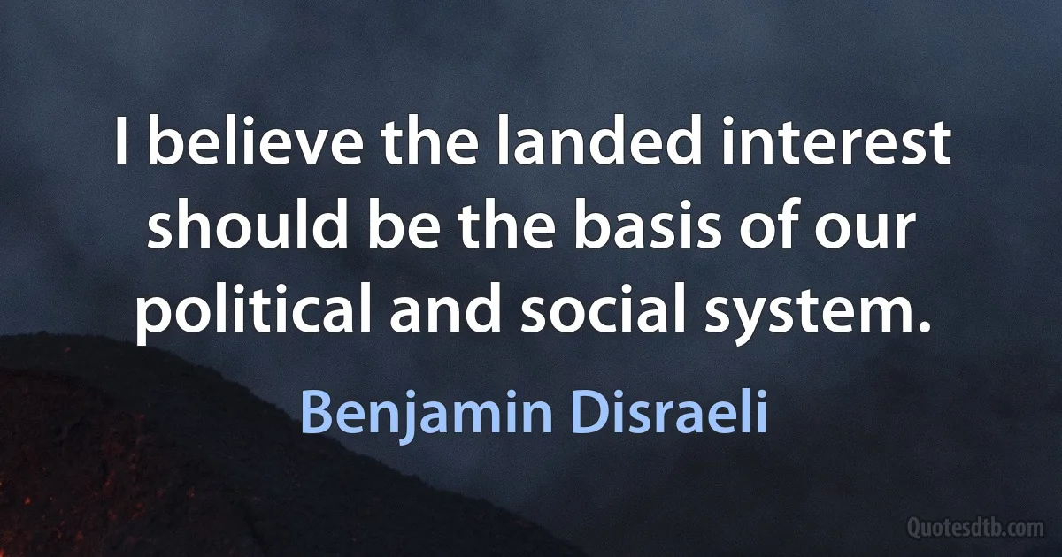 I believe the landed interest should be the basis of our political and social system. (Benjamin Disraeli)