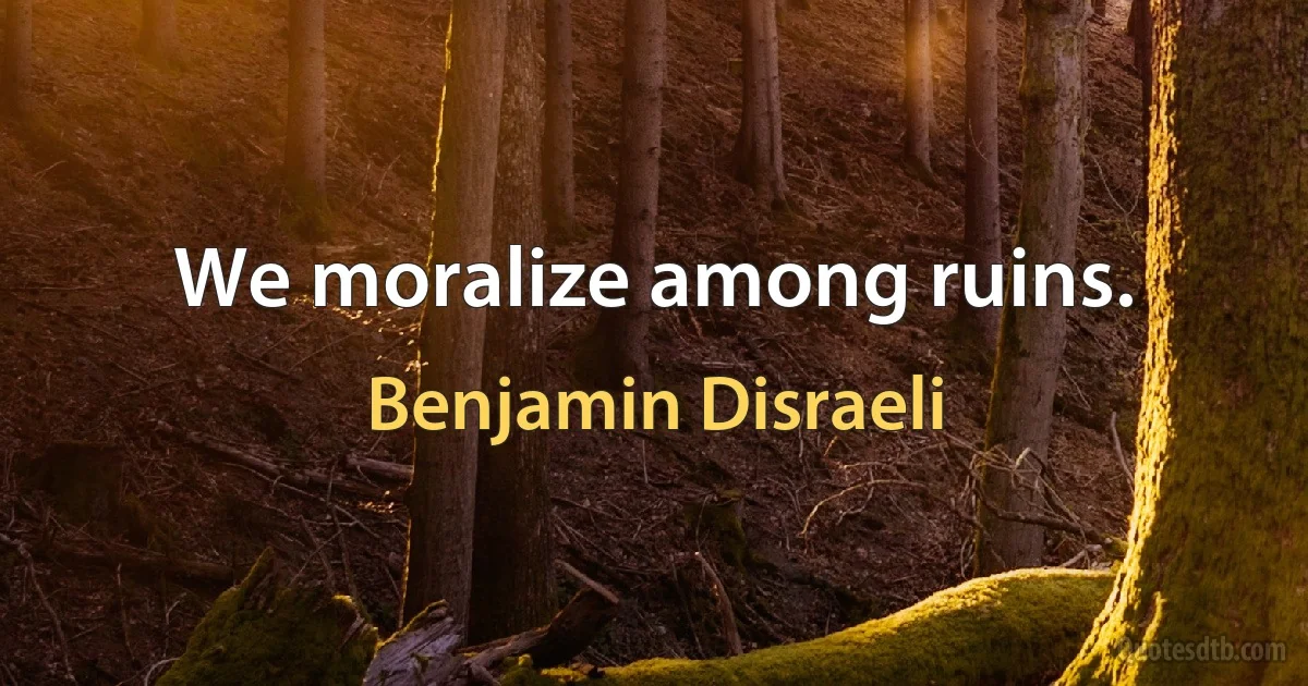 We moralize among ruins. (Benjamin Disraeli)