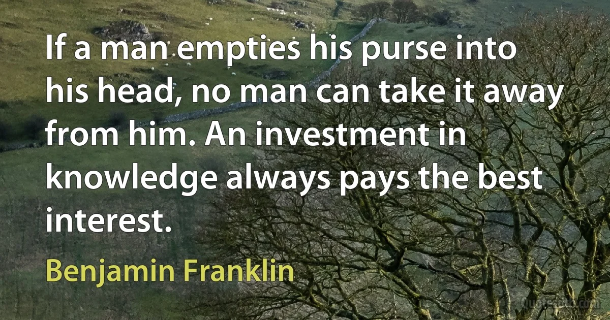 If a man empties his purse into his head, no man can take it away from him. An investment in knowledge always pays the best interest. (Benjamin Franklin)