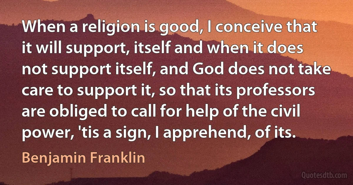 When a religion is good, I conceive that it will support, itself and when it does not support itself, and God does not take care to support it, so that its professors are obliged to call for help of the civil power, 'tis a sign, I apprehend, of its. (Benjamin Franklin)