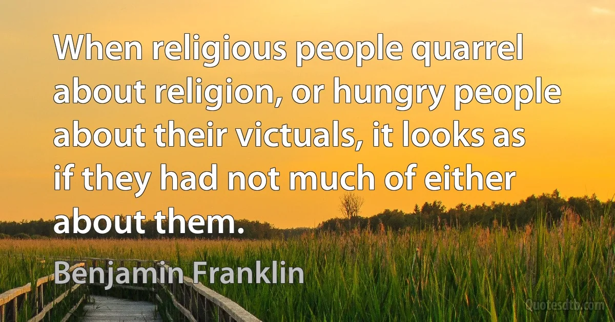 When religious people quarrel about religion, or hungry people about their victuals, it looks as if they had not much of either about them. (Benjamin Franklin)