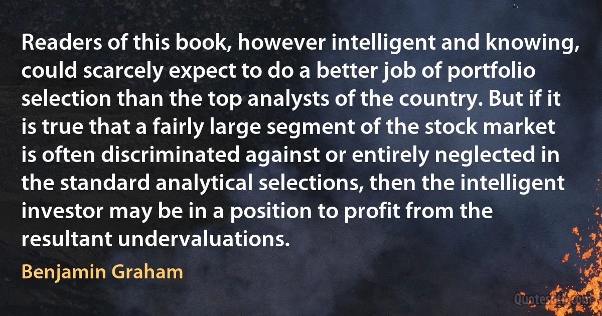 Readers of this book, however intelligent and knowing, could scarcely expect to do a better job of portfolio selection than the top analysts of the country. But if it is true that a fairly large segment of the stock market is often discriminated against or entirely neglected in the standard analytical selections, then the intelligent investor may be in a position to profit from the resultant undervaluations. (Benjamin Graham)